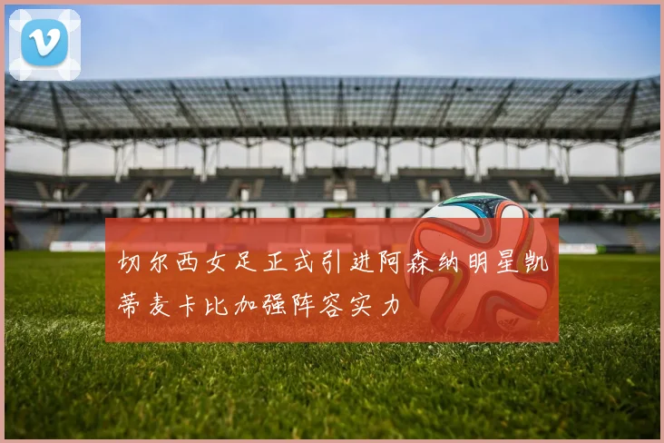 切尔西女足正式引进阿森纳明星凯蒂麦卡比加强阵容实力