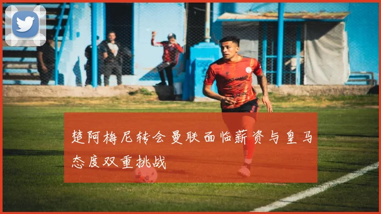 楚阿梅尼转会曼联面临薪资与皇马态度双重挑战