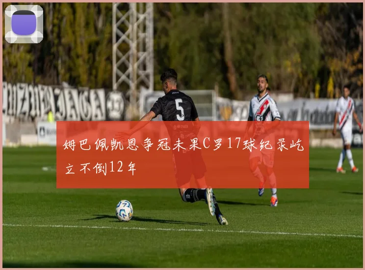 姆巴佩凯恩争冠未果C罗17球纪录屹立不倒12年