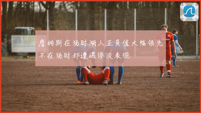 詹姆斯在场时湖人正负值大幅领先不在场时却遭遇惨淡表现