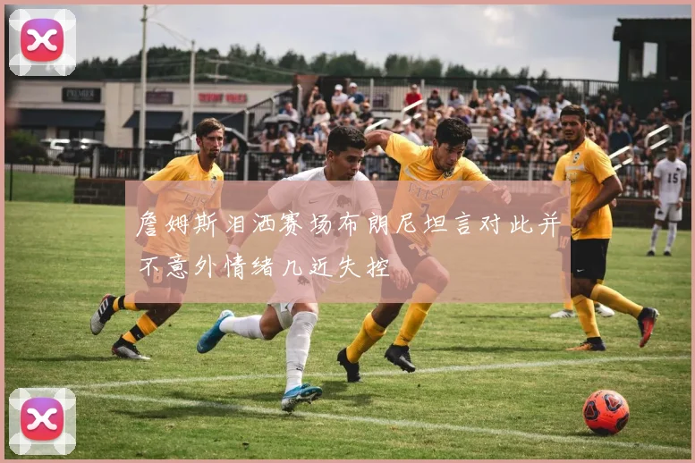 詹姆斯泪洒赛场布朗尼坦言对此并不意外情绪几近失控