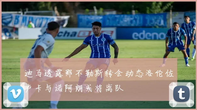 迪马透露那不勒斯转会动态洛伦佐卢卡与诺阿朗或将离队