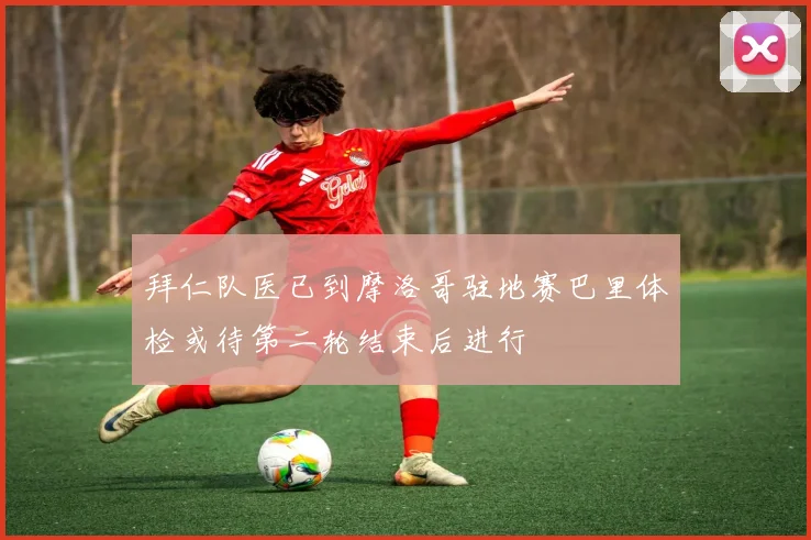 拜仁队医已到摩洛哥驻地赛巴里体检或待第二轮结束后进行