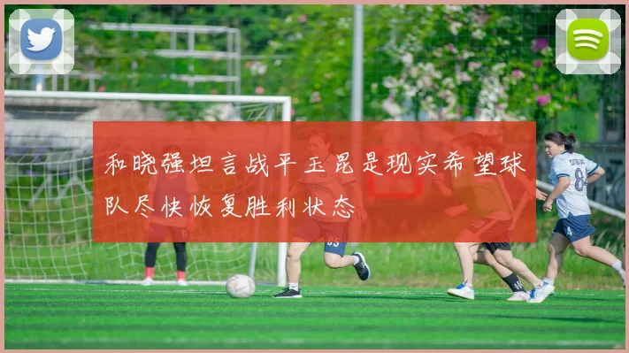 和晓强坦言战平玉昆是现实希望球队尽快恢复胜利状态