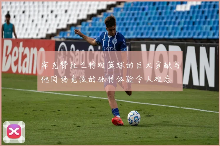 布克赞杜兰特对篮球的巨大贡献与他同场竞技的独特体验令人难忘
