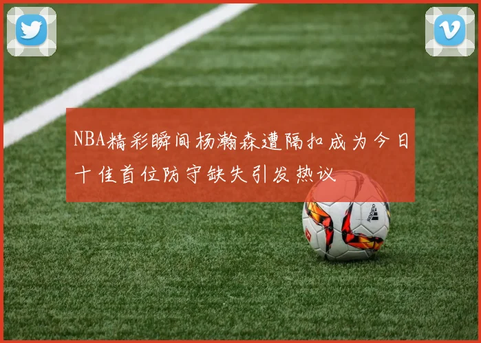 NBA精彩瞬间杨瀚森遭隔扣成为今日十佳首位防守缺失引发热议