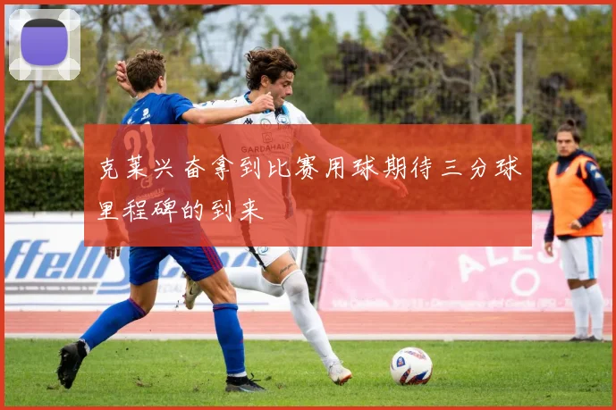克莱兴奋拿到比赛用球期待三分球里程碑的到来
