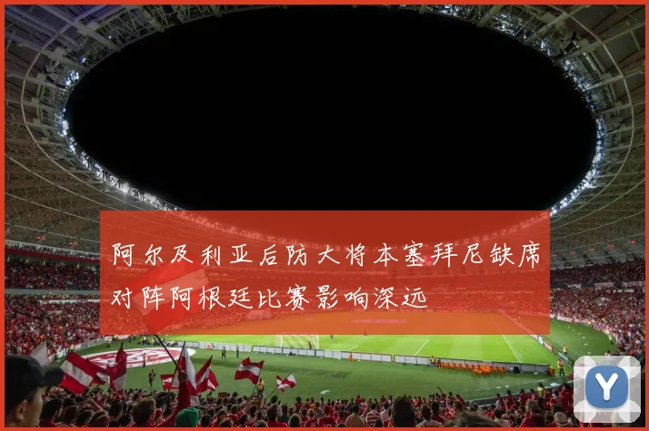 阿尔及利亚后防大将本塞拜尼缺席对阵阿根廷比赛影响深远