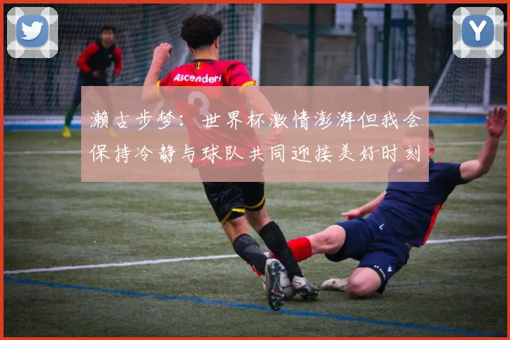 濑古步梦：世界杯激情澎湃但我会保持冷静与球队共同迎接美好时刻