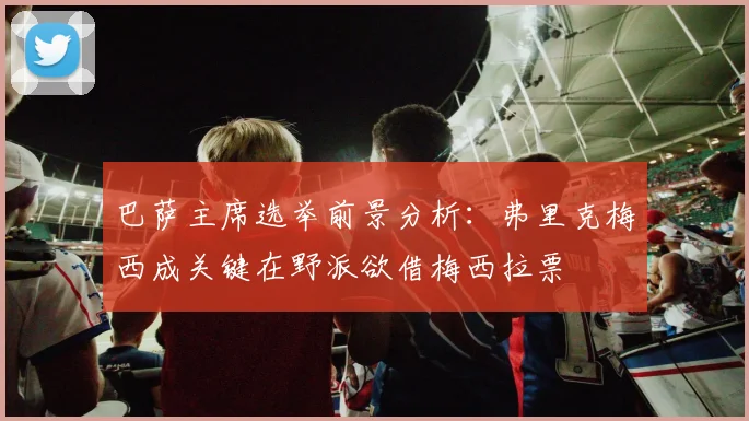 巴萨主席选举前景分析：弗里克梅西成关键在野派欲借梅西拉票