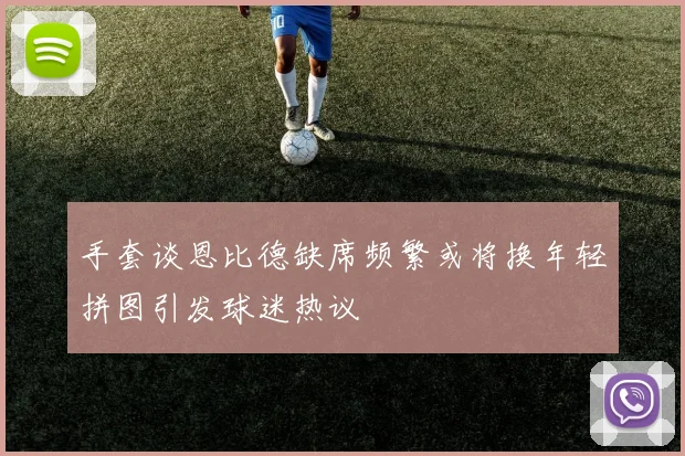 手套谈恩比德缺席频繁或将换年轻拼图引发球迷热议