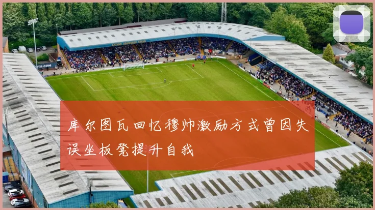 库尔图瓦回忆穆帅激励方式曾因失误坐板凳提升自我